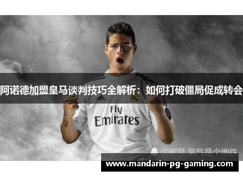 阿诺德加盟皇马谈判技巧全解析：如何打破僵局促成转会