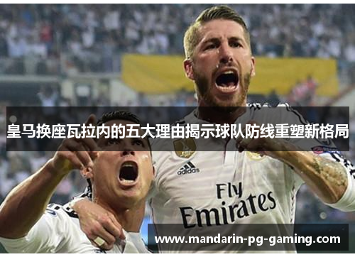 皇马换座瓦拉内的五大理由揭示球队防线重塑新格局