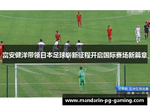 富安健洋带领日本足球崭新征程开启国际赛场新篇章