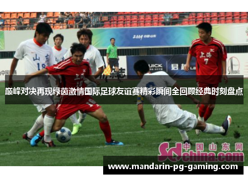 巅峰对决再现绿茵激情国际足球友谊赛精彩瞬间全回顾经典时刻盘点