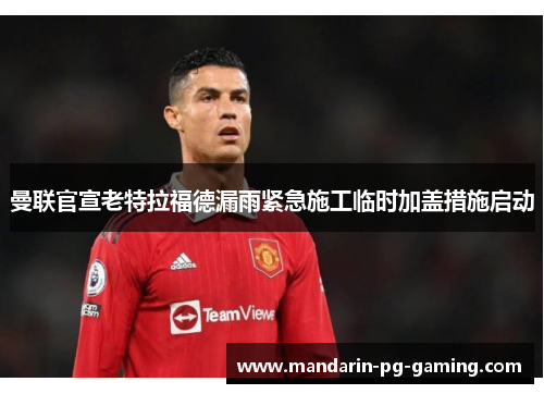 曼联官宣老特拉福德漏雨紧急施工临时加盖措施启动 曼联官宣老特拉福德漏雨紧急施工临时加盖措施启动