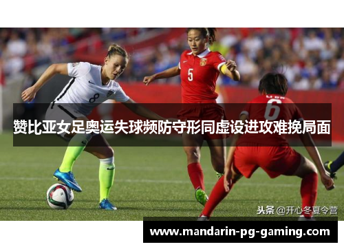 赞比亚女足奥运失球频防守形同虚设进攻难挽局面