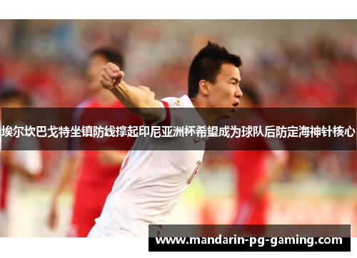 埃尔坎巴戈特坐镇防线撑起印尼亚洲杯希望成为球队后防定海神针核心 埃尔坎巴戈特坐镇防线撑起印尼亚洲杯希望成为球队后防定海神针核心