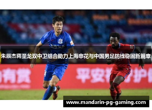 朱辰杰蒋圣龙双中卫组合助力上海申花与中国男足防线稳固新篇章